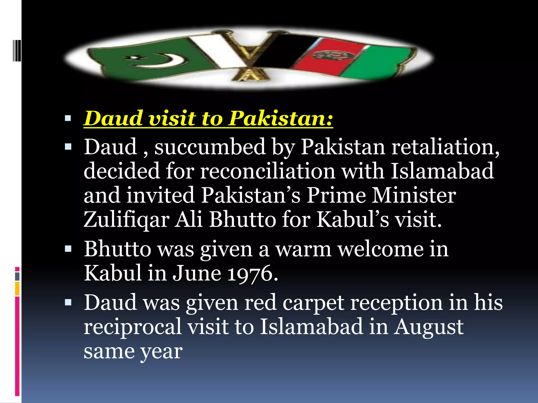  Daud visit to Pakistan:
 Daud , succumbed by Pakistan retaliation,
decided for reconciliation with Islamabad
and invited Pakistan’s Prime Minister
Zulifiqar Ali Bhutto for Kabul’s visit.
 Bhutto was given a warm welcome in
Kabul in June 1976.
 Daud was given red carpet reception in his
reciprocal visit to Islamabad in August
same year
 