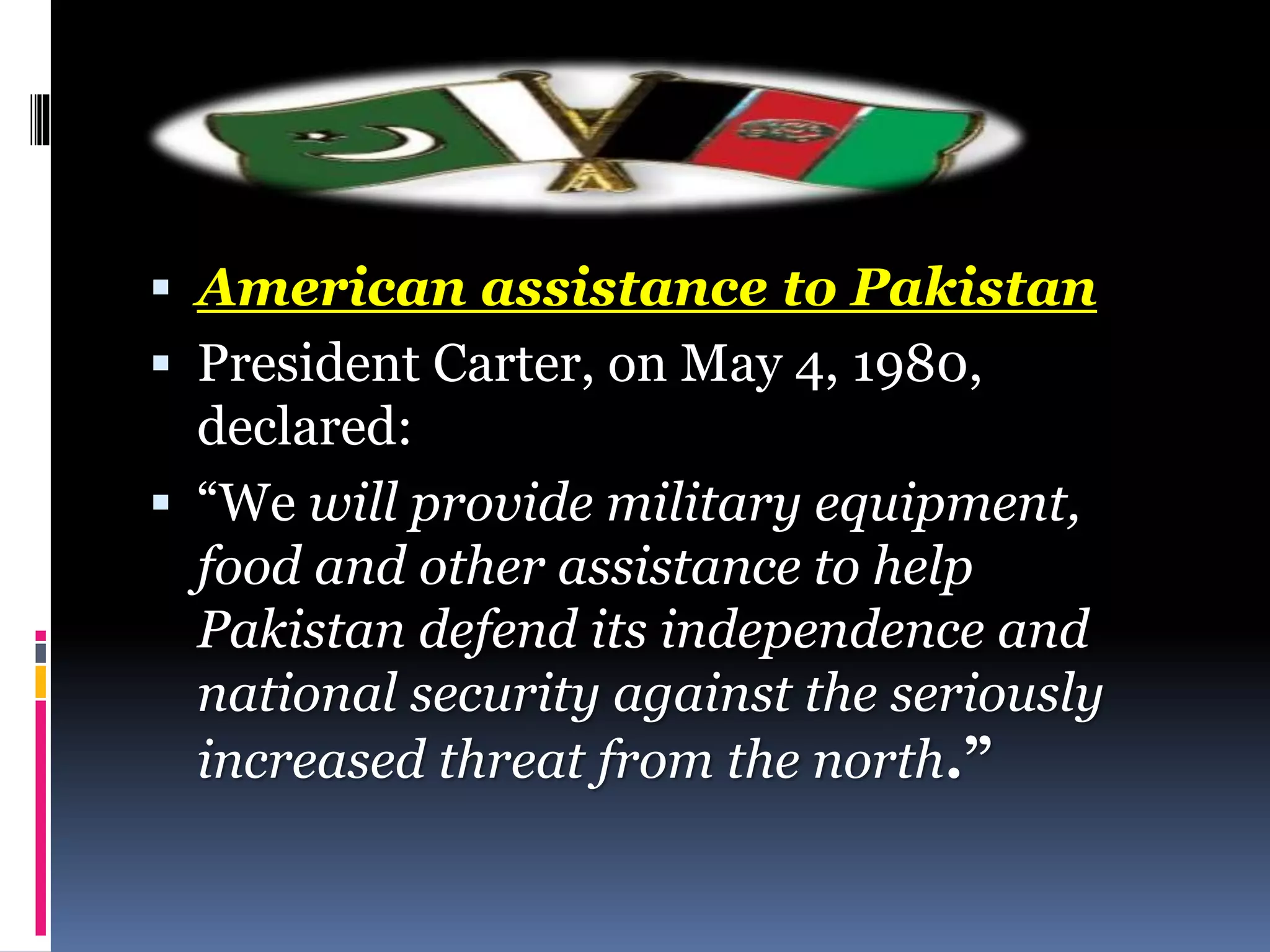  American assistance to Pakistan
 President Carter, on May 4, 1980,
declared:
 “We will provide military equipment,
food and other assistance to help
Pakistan defend its independence and
national security against the seriously
increased threat from the north.”
 