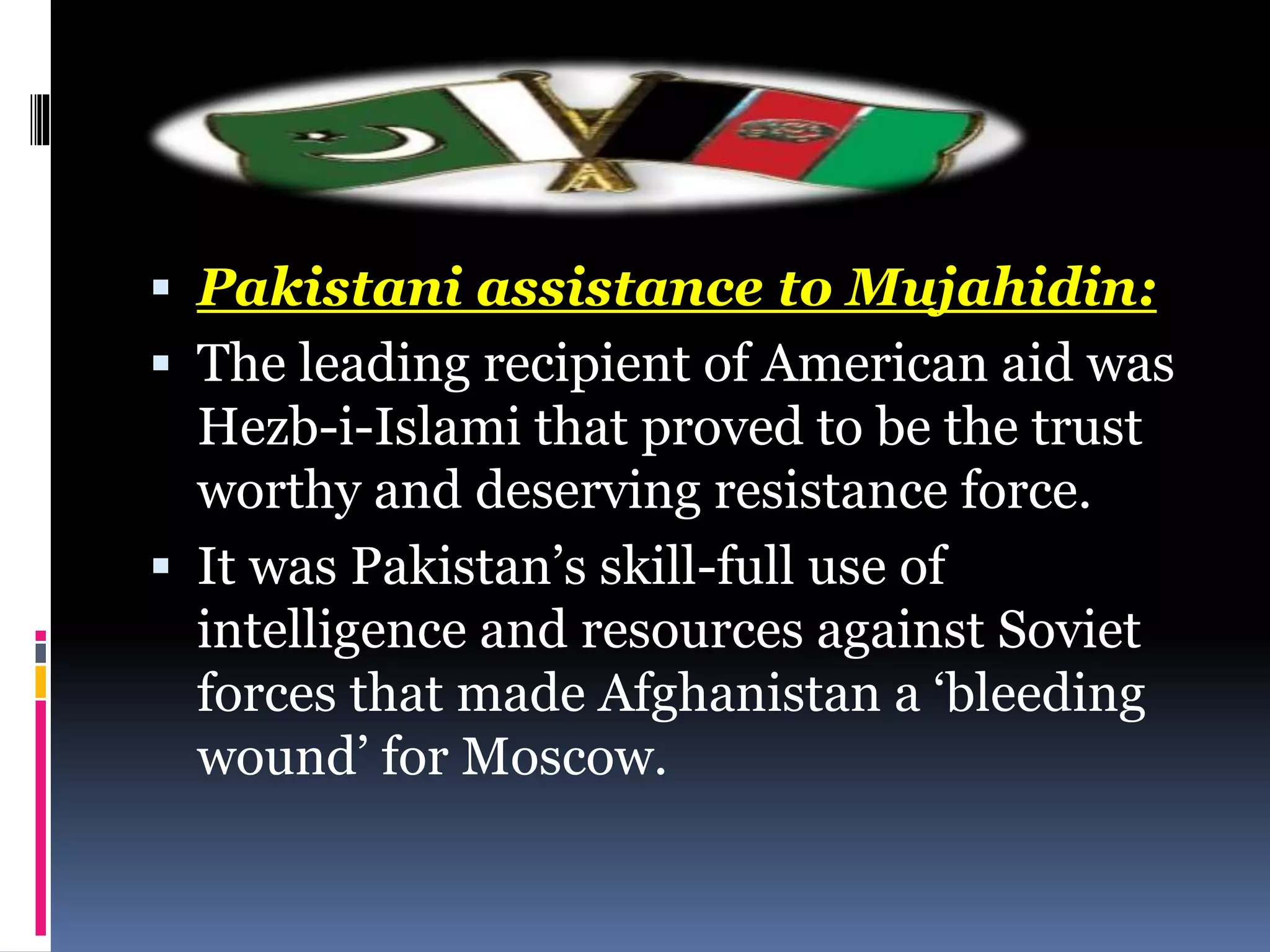  Pakistani assistance to Mujahidin:
 The leading recipient of American aid was
Hezb-i-Islami that proved to be the trust
worthy and deserving resistance force.
 It was Pakistan’s skill-full use of
intelligence and resources against Soviet
forces that made Afghanistan a ‘bleeding
wound’ for Moscow.
 