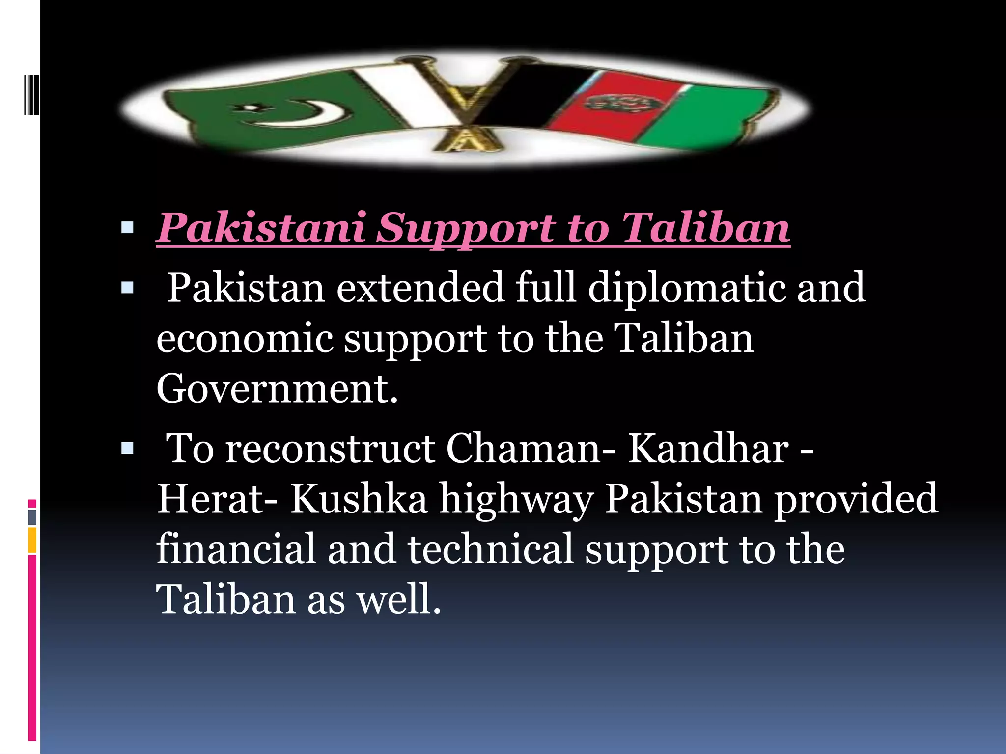  Pakistani Support to Taliban
 Pakistan extended full diplomatic and
economic support to the Taliban
Government.
 To reconstruct Chaman- Kandhar -
Herat- Kushka highway Pakistan provided
financial and technical support to the
Taliban as well.
 