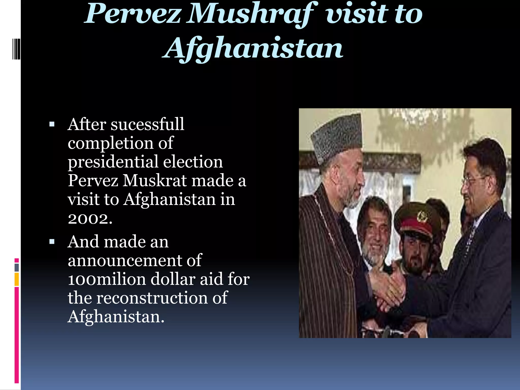 Pervez Mushraf visit to
Afghanistan
 After sucessfull
completion of
presidential election
Pervez Muskrat made a
visit to Afghanistan in
2002.
 And made an
announcement of
100milion dollar aid for
the reconstruction of
Afghanistan.
 