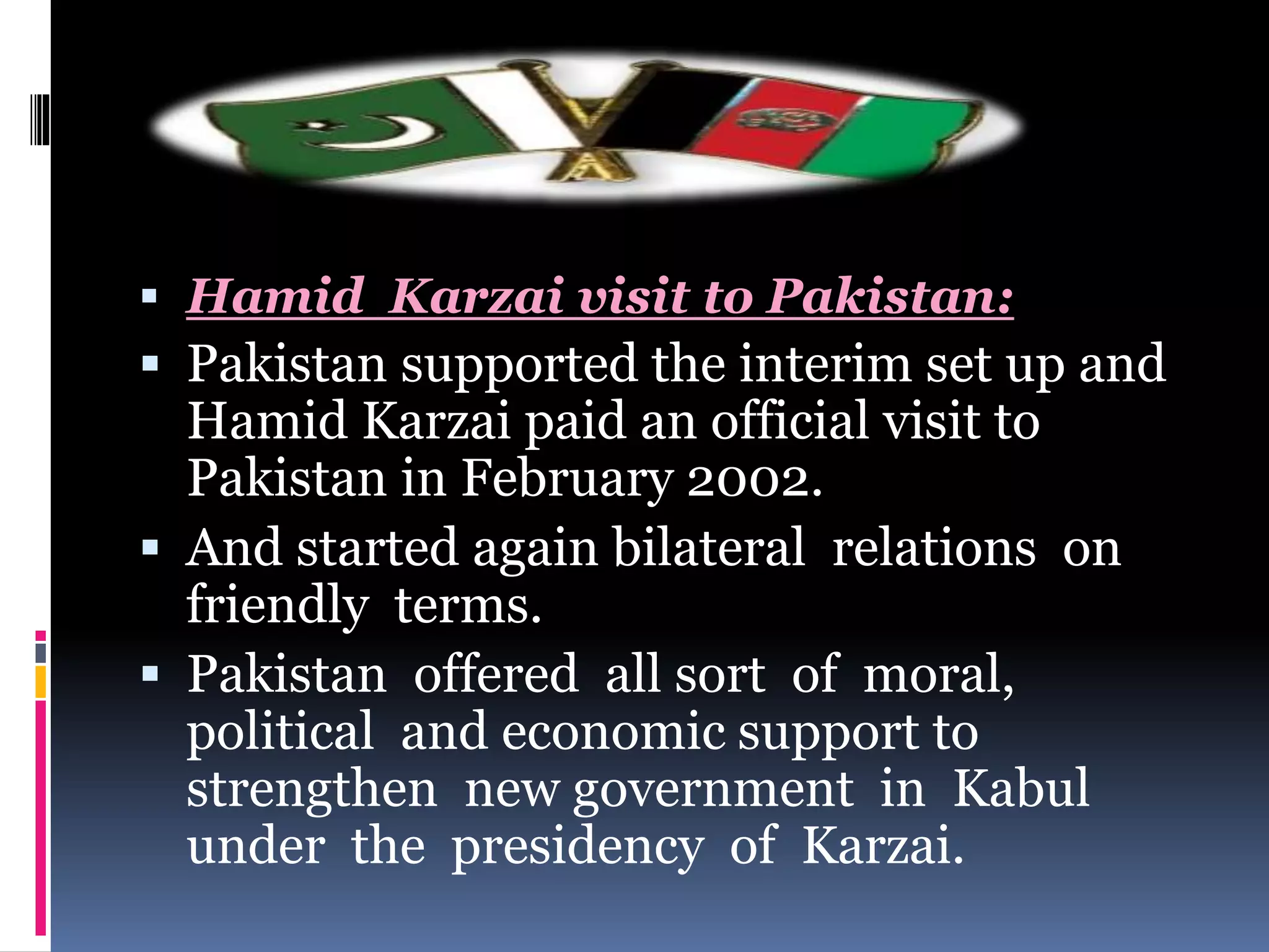  Hamid Karzai visit to Pakistan:
 Pakistan supported the interim set up and
Hamid Karzai paid an official visit to
Pakistan in February 2002.
 And started again bilateral relations on
friendly terms.
 Pakistan offered all sort of moral,
political and economic support to
strengthen new government in Kabul
under the presidency of Karzai.
 