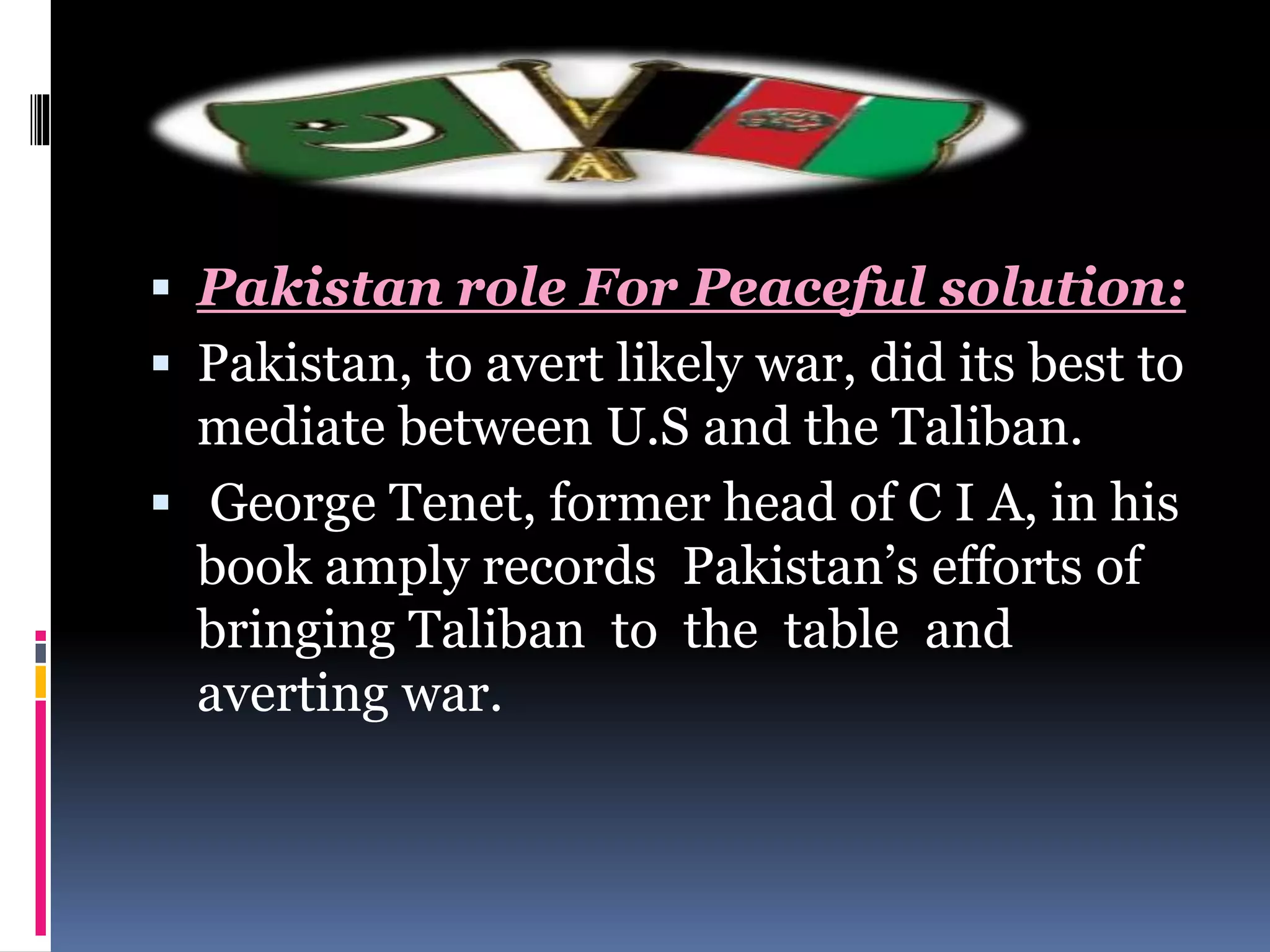 Pakistan role For Peaceful solution:
 Pakistan, to avert likely war, did its best to
mediate between U.S and the Taliban.
 George Tenet, former head of C I A, in his
book amply records Pakistan’s efforts of
bringing Taliban to the table and
averting war.
 