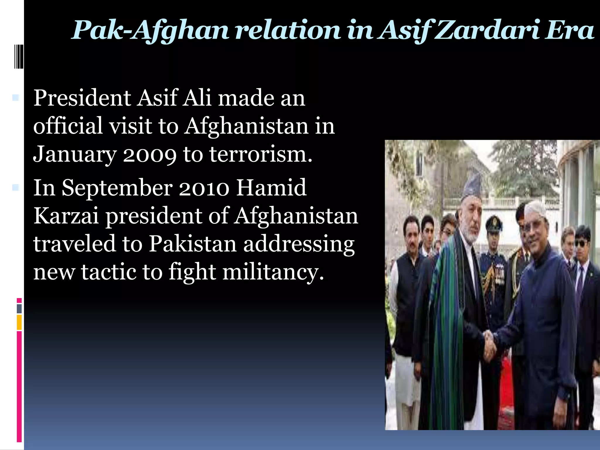 Pak-Afghan relation in Asif Zardari Era
 President Asif Ali made an
official visit to Afghanistan in
January 2009 to terrorism.
 In September 2010 Hamid
Karzai president of Afghanistan
traveled to Pakistan addressing
new tactic to fight militancy.
 