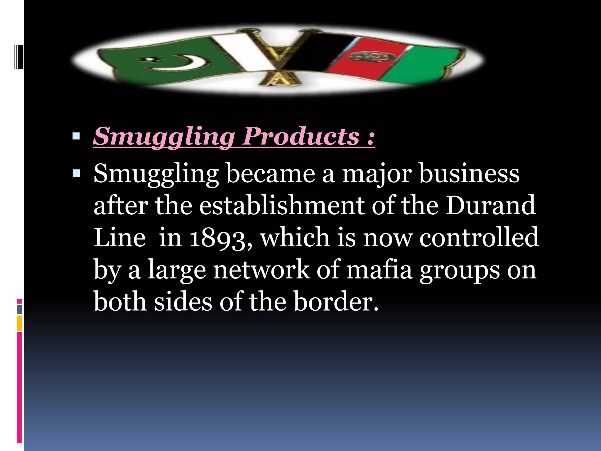  Smuggling Products :
 Smuggling became a major business
after the establishment of the Durand
Line in 1893, which is now controlled
by a large network of mafia groups on
both sides of the border.
 