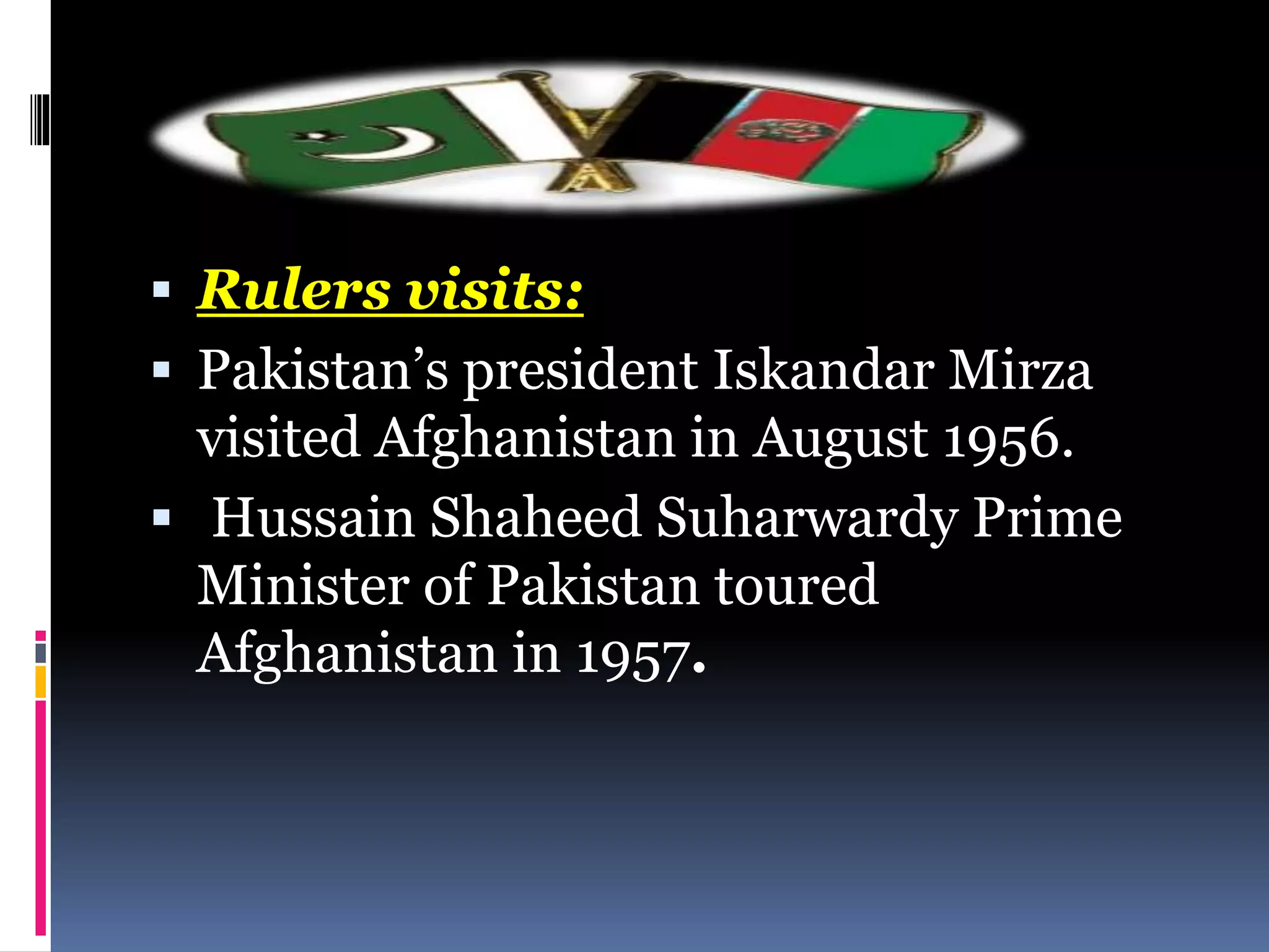  Rulers visits:
 Pakistan’s president Iskandar Mirza
visited Afghanistan in August 1956.
 Hussain Shaheed Suharwardy Prime
Minister of Pakistan toured
Afghanistan in 1957.
 