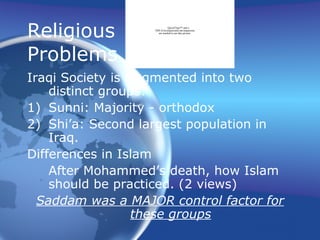 Religious
Problems
Iraqi Society is fragmented into two
distinct groups:
1) Sunni: Majority - orthodox
2) Shi’a: Second largest population in
Iraq.
Differences in Islam
After Mohammed’s death, how Islam
should be practiced. (2 views)
Saddam was a MAJOR control factor for
these groups
QuickTime™ and a
TIFF (Uncompressed) decompressor
are needed to see this picture.
 