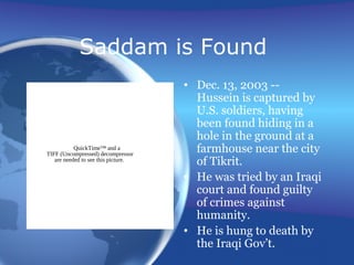 Saddam is Found
• Dec. 13, 2003 --
Hussein is captured by
U.S. soldiers, having
been found hiding in a
hole in the ground at a
farmhouse near the city
of Tikrit.
• He was tried by an Iraqi
court and found guilty
of crimes against
humanity.
• He is hung to death by
the Iraqi Gov’t.
QuickTime™ and a
TIFF (Uncompressed) decompressor
are needed to see this picture.
 