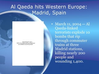 Al Qaeda hits Western Europe:
Madrid, Spain
• March 11, 2004 -- Al
Qaeda-linked
terrorists explode 10
bombs that rip
through commuter
trains at three
Madrid stations,
killing nearly 200
people and
wounding 1,400.
QuickTime™ and a
TIFF (Uncompressed) decompressor
are needed to see this picture.
 