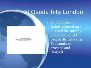 Al Qaeda hits London
• July 7, 2005 --
Bombs planted on a
bus and the subway
in London kill 52
people. British-born
Pakistanis are
arrested and
charged.
QuickTime™ and a
TIFF (Uncompressed) decompressor
are needed to see this picture.
 