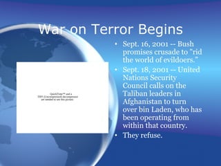 War on Terror Begins
• Sept. 16, 2001 -- Bush
promises crusade to "rid
the world of evildoers.”
• Sept. 18, 2001 -- United
Nations Security
Council calls on the
Taliban leaders in
Afghanistan to turn
over bin Laden, who has
been operating from
within that country.
• They refuse.
QuickTime™ and a
TIFF (Uncompressed) decompressor
are needed to see this picture.
 