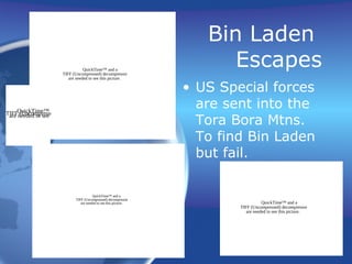 Bin Laden
Escapes
• US Special forces
are sent into the
Tora Bora Mtns.
To find Bin Laden
but fail.
QuickTime™ and a
TIFF (Uncompressed) decompressor
are needed to see this picture.
QuickTime™ and aTIFF (Uncompressed) decompressorare needed to see this picture.
QuickTime™ and a
TIFF (Uncompressed) decompressor
are needed to see this picture.
QuickTime™ and a
TIFF (Uncompressed) decompressor
are needed to see this picture.
 