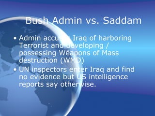 Bush Admin vs. Saddam
• Admin accuses Iraq of harboring
Terrorist and developing /
possessing Weapons of Mass
destruction (WMD)
• UN inspectors enter Iraq and find
no evidence but US intelligence
reports say otherwise.
 