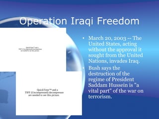 Operation Iraqi Freedom
• March 20, 2003 -- The
United States, acting
without the approval it
sought from the United
Nations, invades Iraq.
• Bush says the
destruction of the
regime of President
Saddam Hussein is "a
vital part" of the war on
terrorism.
QuickTime™ and a
TIFF (Uncompressed) decompressor
are needed to see this picture.
QuickTime™ and a
TIFF (Uncompressed) decompressor
are needed to see this picture.
 