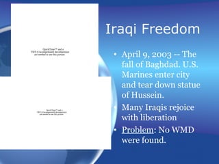 Iraqi Freedom
• April 9, 2003 -- The
fall of Baghdad. U.S.
Marines enter city
and tear down statue
of Hussein.
• Many Iraqis rejoice
with liberation
• Problem: No WMD
were found.
QuickTime™ and a
TIFF (Uncompressed) decompressor
are needed to see this picture.
QuickTime™ and a
TIFF (Uncompressed) decompressor
are needed to see this picture.
 
