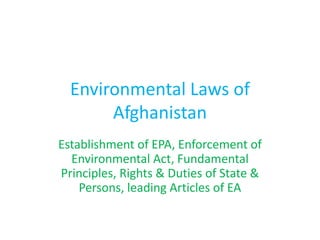 Environmental Laws of
Afghanistan
Establishment of EPA, Enforcement of
Environmental Act, Fundamental
Principles, Rights & Duties of State &
Persons, leading Articles of EA
 