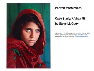 Portrait Masterclass
Case Study: Afghan Girl
by Steve McCurry
Afghan Girl is a 1984 photographic portrait of Sharbat Gula
(born c. 1974), taken by photojournalist Steve McCurry.It
appeared on the June 1985 cover of National Geographic.
 