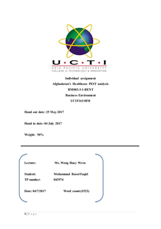 1 | P a g e
Individual assignment
Afghanistan’s Healthcare PEST analysis
BM003-3-1-BENT
Business Environment
UC1F1611BM
Hand out date: 25 May 2017
Hand in date: 04 July 2017
Weight: 50%
Lecture: Ms. Wong Huey Wern
Student: Mohammad Rasol Faqiri
TP number: 043974
Date: 04/7/2017 Word count:(1523)
 