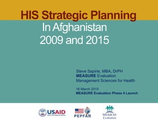 HIS Strategic Planning
InAfghanistan
2009 and 2015
Steve Sapirie, MBA, DrPH
MEASURE Evaluation
Management Sciences for Health
16 March 2015
MEASURE Evaluation Phase 4 Launch
 