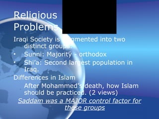 Religious  Problems Iraqi Society is fragmented into two distinct groups: Sunni: Majority - orthodox Shi’a: Second largest population in Iraq.  Differences in Islam After Mohammed’s death, how Islam should be practiced. (2 views) Saddam was a MAJOR control factor for these groups 