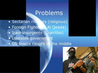 Problems Sectarian rivalries (religious) Foreign Fighters ( Al Qeada) Iraqi insurgents (Guerillas) Unstable government US troops caught in the middle 
