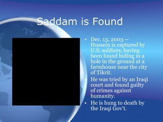 Saddam is Found  Dec. 13, 2003 -- Hussein is captured by U.S. soldiers, having been found hiding in a hole in the ground at a farmhouse near the city of Tikrit. He was tried by an Iraqi court and found guilty of crimes against humanity. He is hung to death by the Iraqi Gov’t. 