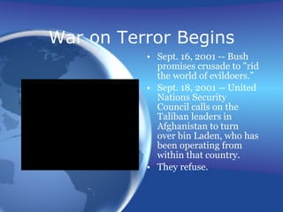 War on Terror Begins Sept. 16, 2001 -- Bush promises crusade to "rid the world of evildoers.” Sept. 18, 2001 -- United Nations Security Council calls on the Taliban leaders in Afghanistan to turn over bin Laden, who has been operating from within that country.  They refuse. 