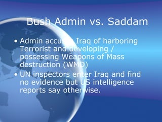 Bush Admin vs. Saddam Admin accuses Iraq of harboring Terrorist and developing / possessing Weapons of Mass destruction (WMD) UN inspectors enter Iraq and find no evidence but US intelligence reports say otherwise. 
