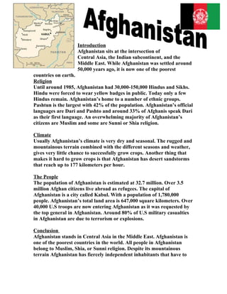 Introduction
                    Afghanistan sits at the intersection of
                    Central Asia, the Indian subcontinent, and the
                    Middle East. While Afghanistan was settled around
                    50,000 years ago, it is now one of the poorest
countries on earth.
Religion
Until around 1985, Afghanistan had 30,000-150,000 Hindus and Sikhs.
Hindu were forced to wear yellow badges in public. Today only a few
Hindus remain. Afghanistan’s home to a number of ethnic groups.
Pashtun is the largest with 42% of the population. Afghanistan’s official
languages are Dari and Pashto and around 33% of Afghanis speak Dari
as their first language. An overwhelming majority of Afghanistan’s
citizens are Muslim and some are Sunni or Shia religion.

Climate
Usually Afghanistan’s climate is very dry and seasonal. The rugged and
mountainous terrain combined with the different seasons and weather,
gives very little chance to successfully grow crops. Another thing that
makes it hard to grow crops is that Afghanistan has desert sandstorms
that reach up to 177 kilometers per hour.

The People
The population of Afghanistan is estimated at 32.7 million. Over 3.5
million Afghan citizens live abroad as refugees. The capital of
Afghanistan is a city called Kabul. With a population of 1,780,000
people. Afghanistan’s total land area is 647,000 square kilometers. Over
40,000 U.S troops are now entering Afghanistan as it was requested by
the top general in Afghanistan. Around 80% of U.S military casualties
in Afghanistan are due to terrorism or explosions.

Conclusion
Afghanistan stands in Central Asia in the Middle East. Afghanistan is
one of the poorest countries in the world. All people in Afghanistan
belong to Muslim, Shia, or Sunni religion. Despite its mountainous
terrain Afghanistan has fiercely independent inhabitants that have to
 