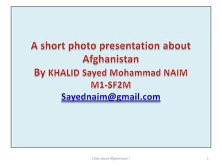 A short photo presentation about Afghanistan By KHALID Sayed Mohammad NAIM M1-SF2MSayednaim@gmail.com 1 Little about Afghanistan ! 