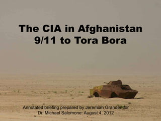 The CIA in Afghanistan
  9/11 to Tora Bora




Annotated briefing prepared by Jeremiah Granden for
       Dr. Michael Salomone: August 4, 2012
 