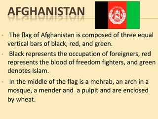 AFGHANISTAN
•
•

•

The flag of Afghanistan is composed of three equal
vertical bars of black, red, and green.
Black represents the occupation of foreigners, red
represents the blood of freedom fighters, and green
denotes Islam.
In the middle of the flag is a mehrab, an arch in a
mosque, a mender and a pulpit and are enclosed
by wheat.

 
