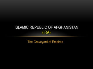 The Graveyard of Empires
ISLAMIC REPUBLIC OF AFGHANISTAN
(IRA)
 