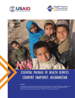 ESSENTIAL PACKAGE OF HEALTH SERVICES
COUNTRY SNAPSHOT: AFGHANISTAN
July 2015
This publication was produced for review by the United States Agency for International Development (USAID).
It was prepared by Jenna Wright for the Health Finance and Governance Project. The author’s views expressed in this
publication do not necessarily reflect the views of USAID or the United States Government.
 