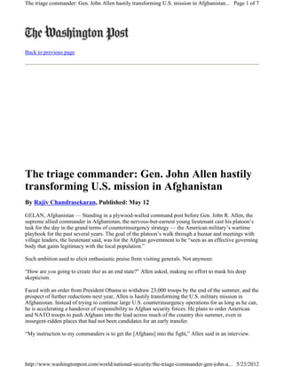 The triage commander: Gen. John Allen hastily transforming U.S. mission in Afghanistan... Page 1 of 7




Back to previous page




The triage commander: Gen. John Allen hastily
transforming U.S. mission in Afghanistan
By Rajiv Chandrasekaran, Published: May 12

GELAN, Afghanistan — Standing in a plywood-walled command post before Gen. John R. Allen, the
supreme allied commander in Afghanistan, the nervous-but-earnest young lieutenant cast his platoon’s
task for the day in the grand terms of counterinsurgency strategy — the American military’s wartime
playbook for the past several years. The goal of the platoon’s walk through a bazaar and meetings with
village leaders, the lieutenant said, was for the Afghan government to be “seen as an effective governing
body that gains legitimacy with the local population.”

Such ambition used to elicit enthusiastic praise from visiting generals. Not anymore.

“How are you going to create that as an end state?” Allen asked, making no effort to mask his deep
skepticism.

Faced with an order from President Obama to withdraw 23,000 troops by the end of the summer, and the
prospect of further reductions next year, Allen is hastily transforming the U.S. military mission in
Afghanistan. Instead of trying to continue large U.S. counterinsurgency operations for as long as he can,
he is accelerating a handover of responsibility to Afghan security forces. He plans to order American
and NATO troops to push Afghans into the lead across much of the country this summer, even in
insurgent-ridden places that had not been candidates for an early transfer.

“My instruction to my commanders is to get the [Afghans] into the fight,” Allen said in an interview.




http://www.washingtonpost.com/world/national-security/the-triage-commander-gen-john-a... 5/23/2012
 