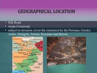 GEOGRAPHICAL LOCATION
• Silk Road
• Asian Crossroad.
• subject to invasion. (over the centuries) by the Persians, Greeks,
Arabs, Mongols, Tartars, Russians and British
 