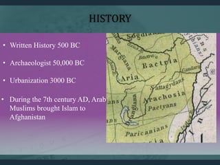 HISTORY
• Written History 500 BC
• Archaeologist 50,000 BC
• Urbanization 3000 BC
• During the 7th century AD, Arab
Muslims brought Islam to
Afghanistan
 