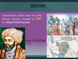 Afghanistan's modern roots are in the
Durrani Dynasty, founded in 1747
by Ahmed Shah Durrani.
Born 1722 & Died
1772
Loya Jirga: A traditional political meeting held to select
a leader
HISTORY
 