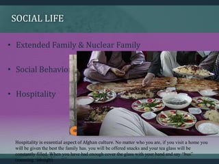 SOCIAL LIFE
• Extended Family & Nuclear Family
• Social Behavior
• Hospitality
Hospitality is essential aspect of Afghan culture. No matter who you are, if you visit a home you
will be given the best the family has. you will be offered snacks and your tea glass will be
constantly filled. When you have had enough cover the glass with your hand and say “bus”
(meaning ‘enough).
 