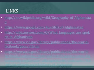 LINKS
• http://en.wikipedia.org/wiki/Geography_of_Afghanista
n
• https://www.google.com/#q=GNI+of+Afghanistan
• http://wiki.answers.com/Q/What_languages_are_spok
en_in_Afghanistan
• https://www.cia.gov/library/publications/the-world-
factbook/geos/af.html
• https://www.cia.gov/library/publications/the-world-
factbook/rankorder/2066rank.html?countryname=Afg
hanistan&countrycode=af&regionCode=sas&rank=7#af
http://en.wikipedia.org/wiki/History_of_Afghanistan
 