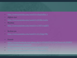 • http://www.youtube.com/watch?v=ebqOuRJnc_I
• Afghan star
• http://www.youtube.com/watch?v=tVrMo-lvoOo
• Muzhda
• http://www.youtube.com/watch?v=2-W7vrqQlFY
• Bezhan jan
• http://www.youtube.com/watch?v=O-25jigy7Mc
• Female
• https://www.facebook.com/photo.php?v=554453591252467&set=vb.309805
402365520&type=2&theater
• http://www.youtube.com/watch?v=9shyTGT7fkY
• http://www.youtube.com/watch?v=ebqOuRJnc_I
 