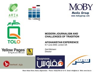 Media Group
                                                                                www.mobygroup.com




                                          MODERN JOURNALISM AND
                                          CHALLENGES OF TRADITION

                                          AFGHANISTAN EXPERIENCE
                                          6-7 June 2008, London UK

                                          Zaid Mohseni
                                          Director




TOLO TV   Wazir Akbar Khan, Kabul, Afghanistan. Phone: +93(0)799 32 10 10 Email: info@tolo.tv Web: www.tolo.tv
 