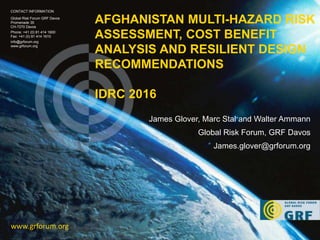 AFGHANISTAN MULTI-HAZARD RISK
ASSESSMENT, COST BENEFIT
ANALYSIS AND RESILIENT DESIGN
RECOMMENDATIONS
IDRC 2016
www.grforum.org
CONTACT INFORMATION
Global Risk Forum GRF Davos
Promenade 35
CH-7270 Davos
Phone: +41 (0) 81 414 1600
Fax: +41 (0) 81 414 1610
info@grforum.org
www.grforum.org
James Glover, Marc Stal and Walter Ammann
Global Risk Forum, GRF Davos
James.glover@grforum.org
 