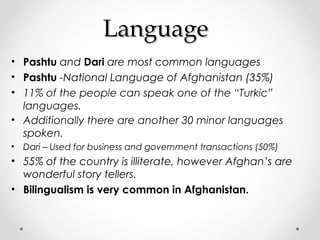 LLaanngguuaaggee 
• Pashtu and Dari are most common languages 
• Pashtu -National Language of Afghanistan (35%) 
• 11% of the people can speak one of the “Turkic” 
languages. 
• Additionally there are another 30 minor languages 
spoken. 
• Dari – Used for business and government transactions (50%) 
• 55% of the country is illiterate, however Afghan’s are 
wonderful story tellers. 
• Bilingualism is very common in Afghanistan. 
 
