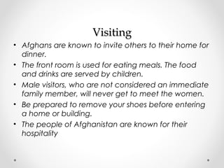 VViissiittiinngg 
• Afghans are known to invite others to their home for 
dinner. 
• The front room is used for eating meals. The food 
and drinks are served by children. 
• Male visitors, who are not considered an immediate 
family member, will never get to meet the women. 
• Be prepared to remove your shoes before entering 
a home or building. 
• The people of Afghanistan are known for their 
hospitality 
 