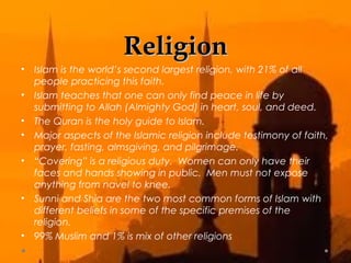 RReelliiggiioonn 
• Islam is the world’s second largest religion, with 21% of all 
people practicing this faith. 
• Islam teaches that one can only find peace in life by 
submitting to Allah (Almighty God) in heart, soul, and deed. 
• The Quran is the holy guide to Islam. 
• Major aspects of the Islamic religion include testimony of faith, 
prayer, fasting, almsgiving, and pilgrimage. 
• “Covering” is a religious duty. Women can only have their 
faces and hands showing in public. Men must not expose 
anything from navel to knee. 
• Sunni and Shia are the two most common forms of Islam with 
different beliefs in some of the specific premises of the 
religion. 
• 99% Muslim and 1% is mix of other religions 
 