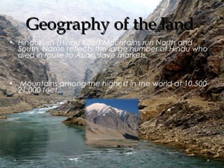 GGeeooggrraapphhyy ooff tthhee llaanndd 
• Hindukush (Hindu Killer) Mountains run North and 
South. Name reflects the large number of Hindu who 
died in route to Asian slave markets. 
• Mountains among the highest in the world at 10,500- 
21,000 feet. 
 