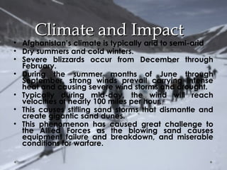 CClliimmaattee aanndd IImmppaacctt 
• Afghanistan’s climate is typically arid to semi-arid 
• Dry summers and cold winters. 
• Severe blizzards occur from December through 
February. 
• During the summer months of June through 
September, strong winds prevail carrying intense 
heat and causing severe wind storms and drought. 
• Typically during mid-day, the wind will reach 
velocities of nearly 100 miles per hour. 
• This causes stifling sand storms that dismantle and 
create gigantic sand dunes. 
• This phenomenon has caused great challenge to 
the Allied Forces as the blowing sand causes 
equipment failure and breakdown, and miserable 
conditions for warfare. 
 