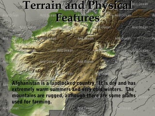 TTeerrrraaiinn aanndd PPhhyyssiiccaall 
FFeeaattuurreess 
Photo by U.S. Army 10th Mountain Division-Light Infantry Afghanistan is a landlocked country. It is dry and has 
extremely warm summers and very cold winters. The 
mountains are rugged, although there are some plains 
used for farming. 
 