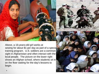Above, a 16-years-old girl works at 
sewing for about $1 per day as part of a special 
training program. U.S. soldiers are a common 
sight in Afghanistan and often interact with the 
local people. The picture on the lower right 
shows an Afghan school, where students sit in 
on the floor waiting for the day’s lessons to 
begin. 
 